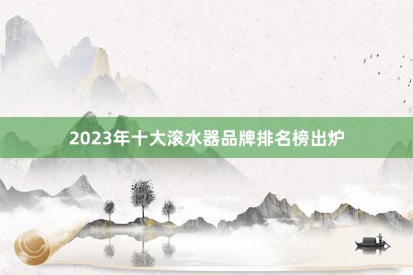2023年十大滚水器品牌排名榜出炉