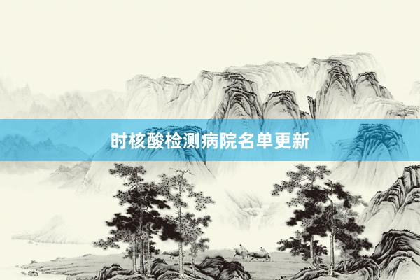 时核酸检测病院名单更新