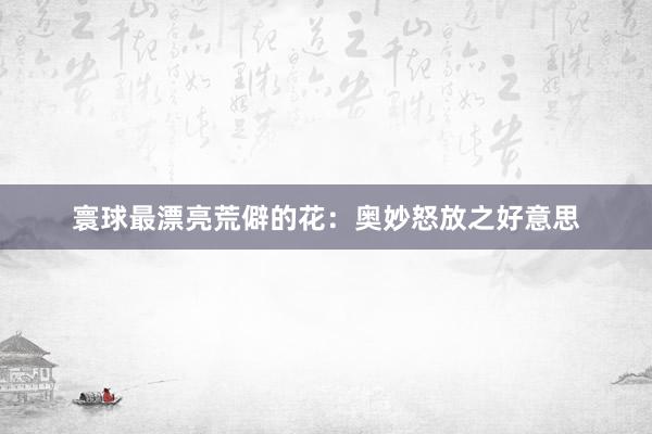 寰球最漂亮荒僻的花：奥妙怒放之好意思